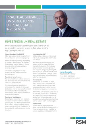 PRACTICALGUIDANCE
ONSTRUCTURING
UKREALESTATE
INVESTMENT
Overseas investors continue to look to the UK as
an attractive location to invest. But what are the
key tax implications?
INVESTING IN UK REAL ESTATE
Stamp Duty Land Tax (SDLT)
SDLT is payable at a rate of up to 4% on
the purchase of commercial property.
Where a company holding UK property
is acquired, SDLT may not be payable.
Financial and tax due diligence should
be undertaken before acquiring an
existing company.
The buyer’s lawyers will usually
submit the SDLT return and make
any payments.
Taxation of rental income
Net rental profits are subject to income
tax at a rate of 20% for companies and
up to 45% for individuals.
These profits are calculated in line
with accounting standards. Although
deductions may be restricted for capital
expenditure and connected party
transactions which are not provided on
an arm’s length basis.
Taxation of capital gains
Capital gains realised by non-resident
investors on commercial real estate is
generally tax free. Although care needs
to be taken if the real estate is used in
a UK trade carried on by the investor or
if there are UK resident investors in the
structure.
Inheritance tax (IHT)
UK domiciled and deemed domiciled
individuals are subject to UK IHT at a
rate of 40%.
Non domiciled individuals are also
subject to IHT at a rate of 40% on
their UK sited assets. This includes
UK commercial property. Shares in
non-resident companies (holding UK
real estate) are generally not UK sited
assets and therefore, if held by a non-
domiciled individual will not be subject
to IHT on their death.
Finance costs
Deductions are available for third
party finance costs and connected
party loans to the extent that they
are provided on arm’s length terms.
Restrictions may arise on a refinance.
Withholding tax, however, is required to
be paid over to the UK tax authorities
at a rate of 20% on interest payment
arising from UK sited loans. It may be
possible to structure loans so that they
are not subject to UK withholding tax.
Depreciation
Depreciation is not an allowable
deduction in calculating taxable profits.
However, allowances are available for
certain capital expenditure in the form
Adrian Benosiglio
Real Estate Tax Partner
T 44 (0)20 3201 8694
adrian.benosiglio@rsmuk.com
 