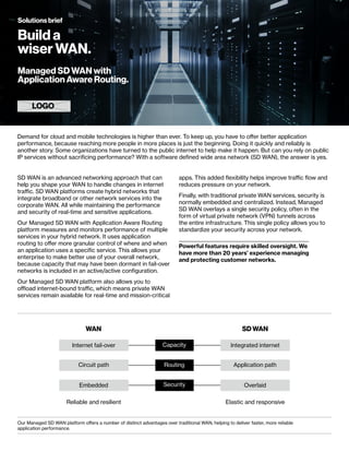 SD WAN is an advanced networking approach that can
help you shape your WAN to handle changes in internet
traffic. SD WAN platforms create hybrid networks that
integrate broadband or other network services into the
corporate WAN. All while maintaining the performance
and security of real-time and sensitive applications.
Our Managed SD WAN with Application Aware Routing
platform measures and monitors performance of multiple
services in your hybrid network. It uses application
routing to offer more granular control of where and when
an application uses a specific service. This allows your
enterprise to make better use of your overall network,
because capacity that may have been dormant in fail-over
networks is included in an active/active configuration.
Our Managed SD WAN platform also allows you to
offload internet-bound traffic, which means private WAN
services remain available for real-time and mission-critical
Demand for cloud and mobile technologies is higher than ever. To keep up, you have to offer better application
performance, because reaching more people in more places is just the beginning. Doing it quickly and reliably is
another story. Some organizations have turned to the public internet to help make it happen. But can you rely on public
IP services without sacrificing performance? With a software defined wide area network (SD WAN), the answer is yes.
apps. This added flexibility helps improve traffic flow and
reduces pressure on your network.
Finally, with traditional private WAN services, security is
normally embedded and centralized. Instead, Managed
SD WAN overlays a single security policy, often in the
form of virtual private network (VPN) tunnels across
the entire infrastructure. This single policy allows you to
standardize your security across your network.
WAN
Circuit path Application path
Embedded
Reliable and resilient Elastic and responsive
Overlaid
Security
SD WAN
Our Managed SD WAN platform offers a number of distinct advantages over traditional WAN, helping to deliver faster, more reliable
application performance.
Internet fail-over Integrated internet
Capacity
Routing
Build a
wiser WAN.
Solutions brief
LOGO
Managed SD WAN with
Application Aware Routing.
Powerful features require skilled oversight. We
have more than 20 years’ experience managing
and protecting customer networks.
 
