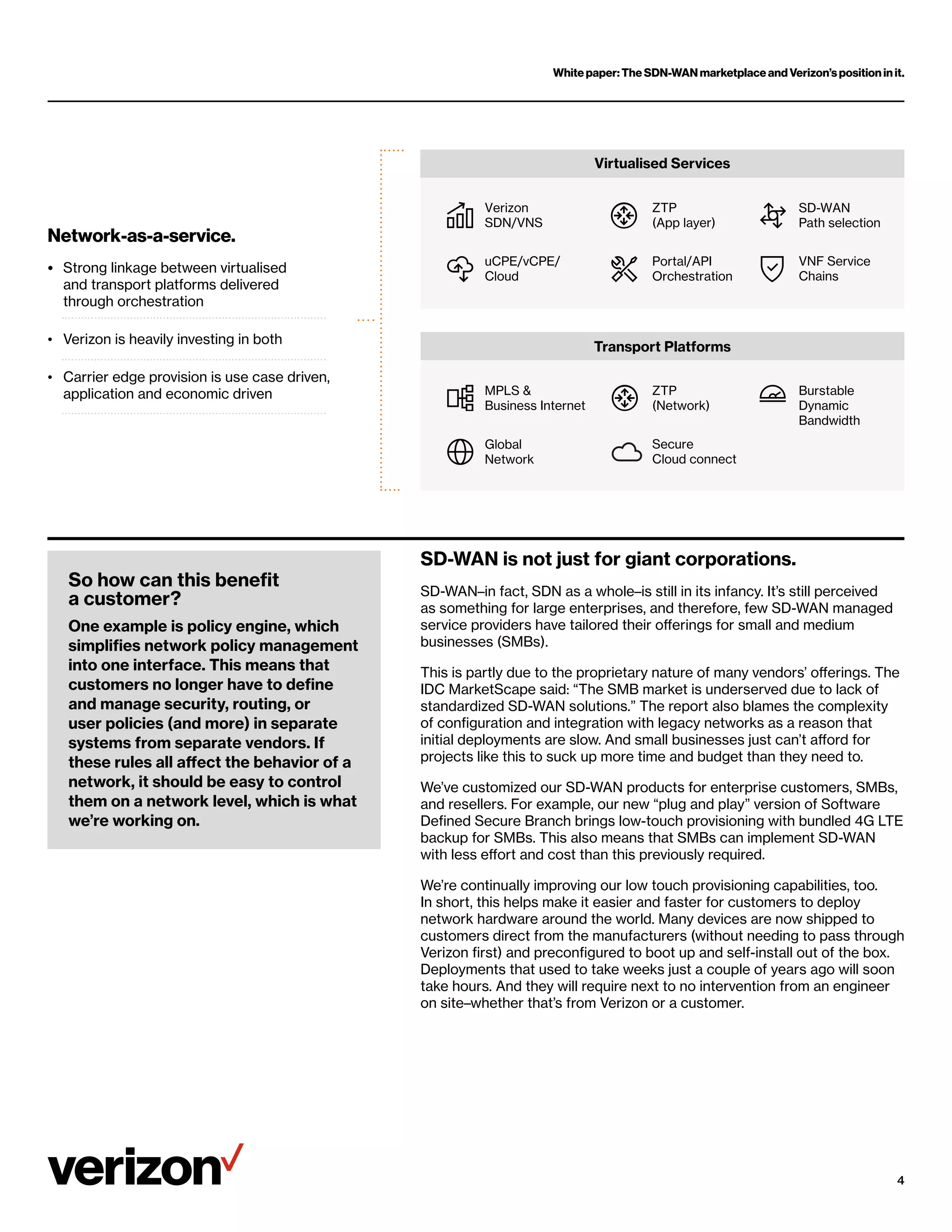 White paper: The SDN-WAN marketplace and Verizon’s position in it.
4
Network-as-a-service.
• 	
Strong linkage between virtualised
and transport platforms delivered
through orchestration
• Verizon is heavily investing in both
• 	
Carrier edge provision is use case driven,
application and economic driven
Virtualised Services
Transport Platforms
MPLS 
Business Internet
Verizon
SDN/VNS
Global
Network
uCPE/vCPE/
Cloud
ZTP
(Network)
ZTP
(App layer)
Secure
Cloud connect
Portal/API
Orchestration
Burstable
Dynamic
Bandwidth
SD-WAN
Path selection
VNF Service
Chains
SD-WAN is not just for giant corporations.
SD-WAN–in fact, SDN as a whole–is still in its infancy. It’s still perceived
as something for large enterprises, and therefore, few SD-WAN managed
service providers have tailored their offerings for small and medium
businesses (SMBs).
This is partly due to the proprietary nature of many vendors’ offerings. The
IDC MarketScape said: “The SMB market is underserved due to lack of
standardized SD-WAN solutions.” The report also blames the complexity
of configuration and integration with legacy networks as a reason that
initial deployments are slow. And small businesses just can’t afford for
projects like this to suck up more time and budget than they need to.
We’ve customized our SD-WAN products for enterprise customers, SMBs,
and resellers. For example, our new “plug and play” version of Software
Defined Secure Branch brings low-touch provisioning with bundled 4G LTE
backup for SMBs. This also means that SMBs can implement SD-WAN
with less effort and cost than this previously required.
We’re continually improving our low touch provisioning capabilities, too.
In short, this helps make it easier and faster for customers to deploy
network hardware around the world. Many devices are now shipped to
customers direct from the manufacturers (without needing to pass through
Verizon first) and preconfigured to boot up and self-install out of the box.
Deployments that used to take weeks just a couple of years ago will soon
take hours. And they will require next to no intervention from an engineer
on site–whether that’s from Verizon or a customer.
So how can this benefit
a customer?
One example is policy engine, which
simplifies network policy management
into one interface. This means that
customers no longer have to define
and manage security, routing, or
user policies (and more) in separate
systems from separate vendors. If
these rules all affect the behavior of a
network, it should be easy to control
them on a network level, which is what
we’re working on.
 
