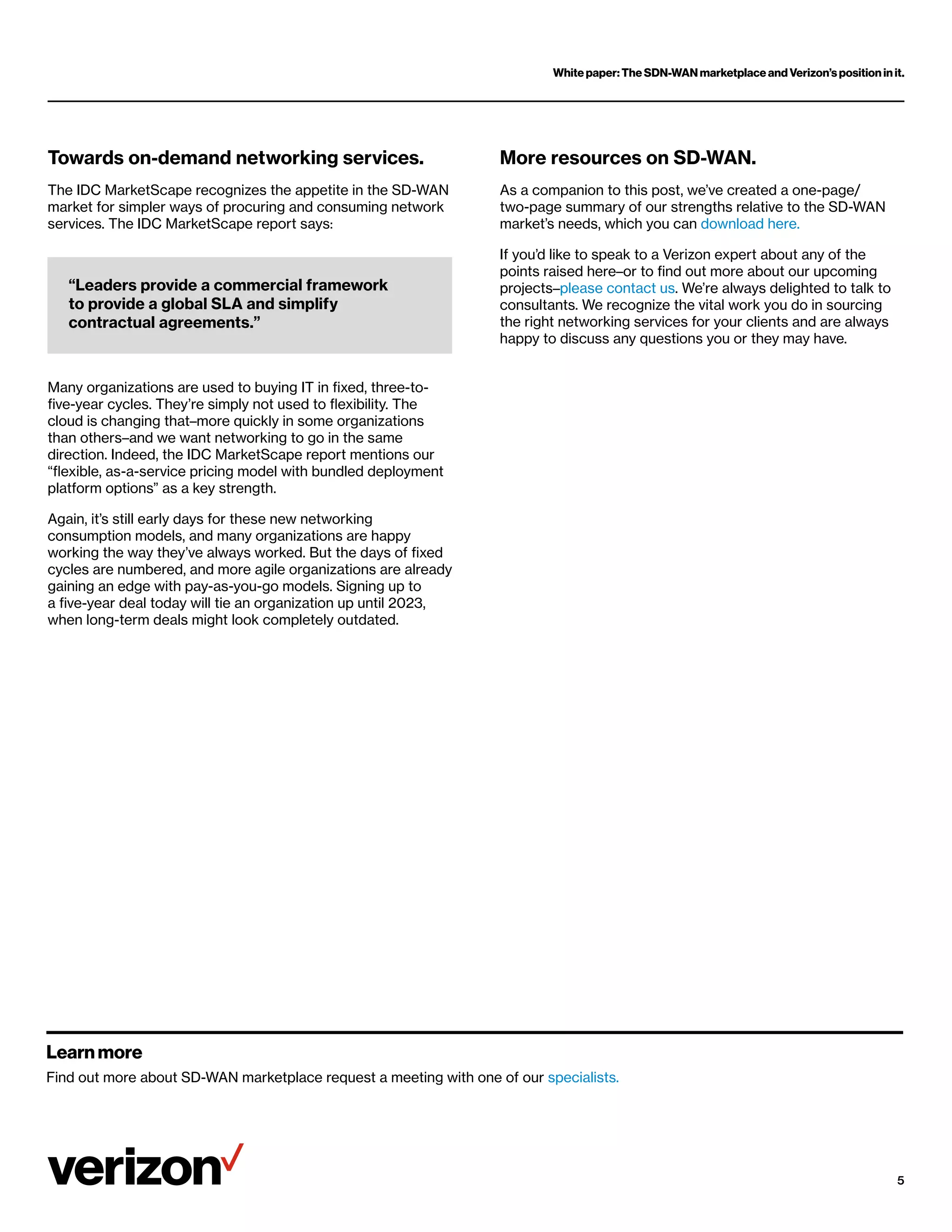 White paper: The SDN-WAN marketplace and Verizon’s position in it.
5
More resources on SD-WAN.
As a companion to this post, we’ve created a one-page/
two-page summary of our strengths relative to the SD-WAN
market’s needs, which you can download here.
If you’d like to speak to a Verizon expert about any of the
points raised here–or to find out more about our upcoming
projects–please contact us. We’re always delighted to talk to
consultants. We recognize the vital work you do in sourcing
the right networking services for your clients and are always
happy to discuss any questions you or they may have.
Towards on-demand networking services.
The IDC MarketScape recognizes the appetite in the SD-WAN
market for simpler ways of procuring and consuming network
services. The IDC MarketScape report says:
Many organizations are used to buying IT in fixed, three-to-
five-year cycles. They’re simply not used to flexibility. The
cloud is changing that–more quickly in some organizations
than others–and we want networking to go in the same
direction. Indeed, the IDC MarketScape report mentions our
“flexible, as-a-service pricing model with bundled deployment
platform options” as a key strength.
Again, it’s still early days for these new networking
consumption models, and many organizations are happy
working the way they’ve always worked. But the days of fixed
cycles are numbered, and more agile organizations are already
gaining an edge with pay-as-you-go models. Signing up to
a five-year deal today will tie an organization up until 2023,
when long-term deals might look completely outdated.
“Leaders provide a commercial framework
to provide a global SLA and simplify
contractual agreements.”
Learn more
Find out more about SD-WAN marketplace request a meeting with one of our specialists.
 