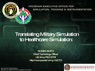 Translating Military Simulation  to Healthcare Simulation:  ROGER SMITH Chief Technology Officer US Army PEO STRI http://www.peostri.army.mil/CTO Approved for Public Release.  Security and OPSEC Review Completed: No Issues. 