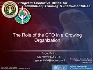 The Role of the CTO in a Growing Organization Roger Smith US Army PEO STRI [email_address] Approved for Public Release.  Security and OPSEC Review Completed: No Issues. Infrastructure Executive Council Corporate Executive Board 1 February 2008 