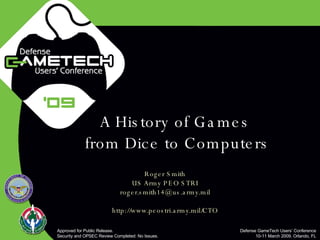 A History of Games  from Dice to Computers Roger Smith US Army PEO STRI [email_address] http://www.peostri.army.mil/CTO Approved for Public Release.  Security and OPSEC Review Completed: No Issues. Defense GameTech Users’ Conference 10-11 March 2009, Orlando, FL 