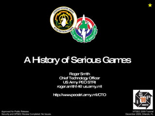 A History of Serious Games  Roger Smith Chief Technology Officer US Army PEO STRI [email_address] http://www.peostri.army.mil/CTO Approved for Public Release.  Security and OPSEC Review Completed: No Issues. I/ITSEC 2009 Tutorial December 2009, Orlando, FL 