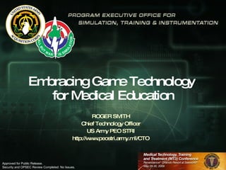 Embracing Game Technology  for Medical Education ROGER SMITH Chief Technology Officer US Army PEO STRI http://www.peostri.army.mil/CTO Approved for Public Release.  Security and OPSEC Review Completed: No Issues. 