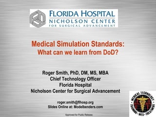 Medical Simulation Standards: What can we learn from DoD? Roger Smith, PhD, DM, MS, MBA Chief Technology Officer Florida Hospital Nicholson Center for Surgical Advancement [email_address] Slides Online at: Modelbenders.com Approved for Public Release. 