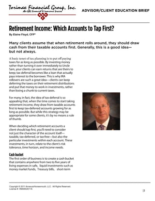 ADVISOR/CLIENT EDUCATION BRIEF




Retirement Income: Which Accounts to Tap First?
!"#$%&'()#*%+",-#.*/0


Many clients assume that when retirement rolls around, they should draw
cash from their taxable accounts first. Generally, this is a good idea—
but not always.

taxes for as long as possible. By investing money
rather than turning it over immediately to Uncle                   Russell A. Smith, CLU, ChFC, CFP.
Sam, your clients can earn returns that are theirs to              President & CEO
keep; tax deferral becomes like a loan that actually
pays interest to the borrower. This is why IRA                     Torimax Financial Group, Inc.
rollovers are such a great idea—clients can keep                   800-786-3720
deferring the taxes on their retirement distributions
and put that money to work in investments, rather                  rsmith@torimax.com
than losing a chunk to current taxes.

For many, in fact, the idea of tax deferral is so
appealing that, when the time comes to start taking
retirement income, they draw from taxable accounts
ﬁrst to keep tax-deferred accounts growing for as
long as possible. But while this strategy may be
appropriate for some clients, it’s by no means a rule
of thumb.

When deciding which retirement accounts a
client should tap ﬁrst, you’ll need to consider
not just the character of the account itself—
taxable, tax-deferred, or tax-free—but also the
particular investments within each account. These
investments, in turn, relate to the client’s risk
tolerance, time horizon, and income needs.

Cash bucket
The ﬁrst order of business is to create a cash bucket
that contains anywhere from two to ﬁve years of
living expenses in safe, liquid investments such as
money market funds, Treasury bills, short-term




!"#$%&'()*+*,-..*/00123456"%4147"3)(8*99!:**/;;*<&'()4*<141%=1>:
9&?1041*@A*6B/CD,-../
                                                                                                       |1
 