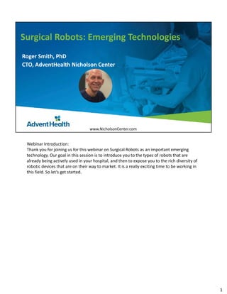 Surgical Robots: Emerging Technologies
Roger Smith, PhD
CTO, AdventHealth Nicholson Center
www.NicholsonCenter.com
Webinar Introduction: 
Thank you for joining us for this webinar on Surgical Robots as an important emerging 
technology. Our goal in this session is to introduce you to the types of robots that are 
already being actively used in your hospital, and then to expose you to the rich diversity of 
robotic devices that are on their way to market. It is a really exciting time to be working in 
this field. So let’s get started. 
1
 