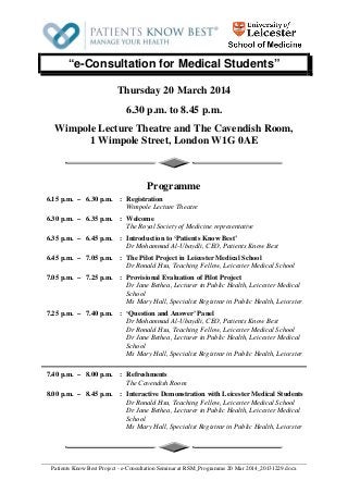 “e-Consultation for Medical Students”
Thursday 20 March 2014
6.30 p.m. to 8.45 p.m.
Wimpole Lecture Theatre and The Cavendish Room,
1 Wimpole Street, London W1G 0AE

Programme
6.15 p.m. – 6.30 p.m. : Registration
Wimpole Lecture Theatre
6.30 p.m. – 6.35 p.m. : Welcome
The Royal Society of Medicine representative
6.35 p.m. – 6.45 p.m. : Introduction to ‘Patients Know Best’
Dr Mohammad Al-Ubaydli, CEO, Patients Know Best
6.45 p.m. – 7.05 p.m. : The Pilot Project in Leicester Medical School
Dr Ronald Hsu, Teaching Fellow, Leicester Medical School
7.05 p.m. – 7.25 p.m. : Provisional Evaluation of Pilot Project
Dr Jane Bethea, Lecturer in Public Health, Leicester Medical
School
Ms Mary Hall, Specialist Registrar in Public Health, Leicester
7.25 p.m. – 7.40 p.m. : ‘Question and Answer’ Panel
Dr Mohammad Al-Ubaydli, CEO, Patients Know Best
Dr Ronald Hsu, Teaching Fellow, Leicester Medical School
Dr Jane Bethea, Lecturer in Public Health, Leicester Medical
School
Ms Mary Hall, Specialist Registrar in Public Health, Leicester
7.40 p.m. – 8.00 p.m. : Refreshments
The Cavendish Room
8.00 p.m. – 8.45 p.m. : Interactive Demonstration with Leicester Medical Students
Dr Ronald Hsu, Teaching Fellow, Leicester Medical School
Dr Jane Bethea, Lecturer in Public Health, Leicester Medical
School
Ms Mary Hall, Specialist Registrar in Public Health, Leicester

Patients Know Best Project - e-Consultation Seminar at RSM_Programme 20 Mar 2014_20131229.docx

 