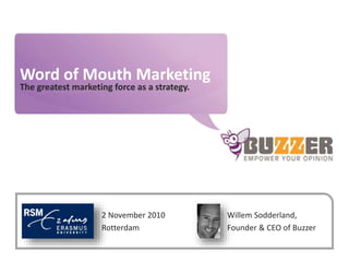 www.buzzer.biz
Buzzer©2009-confidential
Word of Mouth Marketing
The greatest marketing force as a strategy.
Willem Sodderland,
Founder & CEO of Buzzer
2 November 2010
Rotterdam
 