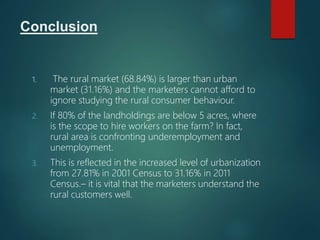 Conclusion
1. The rural market (68.84%) is larger than urban
market (31.16%) and the marketers cannot afford to
ignore studying the rural consumer behaviour.
2. If 80% of the landholdings are below 5 acres, where
is the scope to hire workers on the farm? In fact,
rural area is confronting underemployment and
unemployment.
3. This is reflected in the increased level of urbanization
from 27.81% in 2001 Census to 31.16% in 2011
Census.– it is vital that the marketers understand the
rural customers well.
 