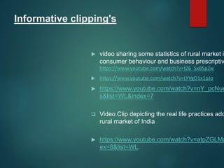 Informative clipping's
 video sharing some statistics of rural market in
consumer behaviour and business prescriptiv
https://www.youtube.com/watch?v=tZ6_SxBSpZw
 https://www.youtube.com/watch?v=LYVgD1x1pJo
 https://www.youtube.com/watch?v=nY_pcNue
s&list=WL&index=7
 Video Clip depicting the real life practices ado
rural market of India
 https://www.youtube.com/watch?v=atpZGLMa
ex=8&list=WL.
 