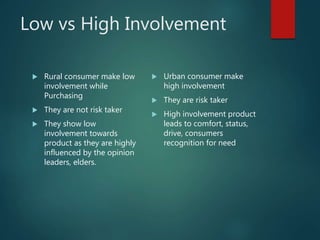 Low vs High Involvement
 Rural consumer make low
involvement while
Purchasing
 They are not risk taker
 They show low
involvement towards
product as they are highly
influenced by the opinion
leaders, elders.
 Urban consumer make
high involvement
 They are risk taker
 High involvement product
leads to comfort, status,
drive, consumers
recognition for need
 