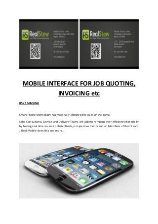 MOBILE INTERFACE FOR JOB QUOTING,
INVOICING etc
BACK GROUND
Smart Phone technology has materially changed the rules of the game.
Sales Consultants, Service and Delivery Teams are able to ramp up their efficiency materially
by having real time access to their clients, prospective clients and all Members of their team
…Real Mobile does this and more…
 