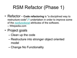 RSM Refactor (Phase 1) Refactor - Code refactoring is "a disciplined way to restructure code",[1] undertaken in order to improve some of the nonfunctional attributes of the software. – Wikipedia.com Project goals Clean up the code Restructure into stronger object oriented model Change No Functionality 