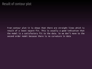 Result of contour plot
From contour plot it is shows that there are straight lines which is
result of a least square fit. This is usually a good indication that
the model is a satisfactory fit to the data. So we don’t move to the
second order model because there is no curvature in data
 