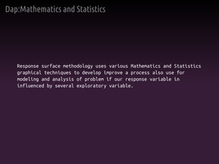 Dap:Mathematics and Statistics
Response surface methodology uses various Mathematics and Statistics
graphical techniques to develop improve a process also use for
modeling and analysis of problem if our response variable in
influenced by several exploratory variable.
 