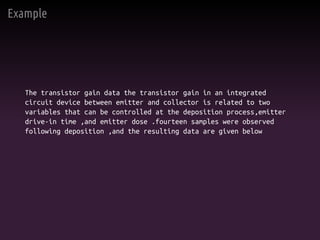 Example
The transistor gain data the transistor gain in an integrated
circuit device between emitter and collector is related to two
variables that can be controlled at the deposition process,emitter
drive-in time ,and emitter dose .fourteen samples were observed
following deposition ,and the resulting data are given below
 