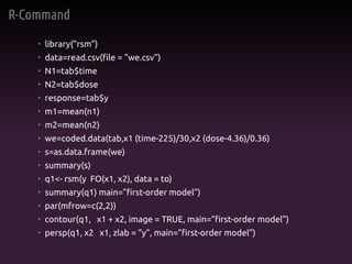 R-Command
• library(”rsm”)
• data=read.csv(file = ”we.csv”)
• N1=tab$time
• N2=tab$dose
• response=tab$y
• m1=mean(n1)
• m2=mean(n2)
• we=coded.data(tab,x1 (time-225)/30,x2 (dose-4.36)/0.36)
• s=as.data.frame(we)
• summary(s)
• q1<- rsm(y FO(x1, x2), data = to)
• summary(q1) main=”first-order model”)
• par(mfrow=c(2,2))
• contour(q1, x1 + x2, image = TRUE, main=”first-order model”)
• persp(q1, x2 x1, zlab = ”y”, main=”first-order model”)
 