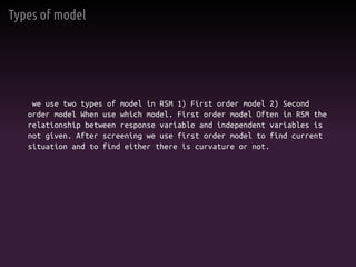 Types of model
we use two types of model in RSM 1) First order model 2) Second
order model When use which model. First order model Often in RSM the
relationship between response variable and independent variables is
not given. After screening we use first order model to find current
situation and to find either there is curvature or not.
 