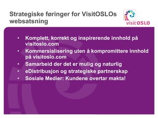 Strategiske føringer for VisitOSLOs websatsning Komplett, korrekt og inspirerende innhold på visitoslo.com   Kommersialisering uten å kompromittere innhold på visitoslo.com  Samarbeid der det er mulig og naturlig eDistribusjon og strategiske partnerskap Sosiale Medier: Kundene overtar makta! 