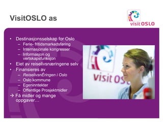 VisitOSLO as Destinasjonsselskap for Oslo Ferie- fritidsmarkedsføring Internasjonale kongresser Informasjon og vertskapsfunksjon Eiet av reiselivsnæringene selv Finansieres av Reiselivsnæringen i Oslo Oslo kommune  Egeninntekter Offentlige Prosjektmidler     Få midler og mange oppgaver… 