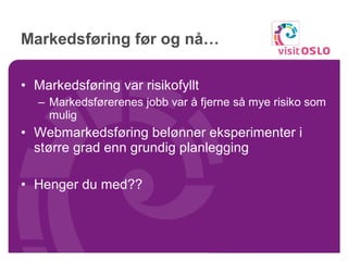 Markedsføring før og nå… Markedsføring var risikofyllt Markedsførerenes jobb var å fjerne så mye risiko som mulig Webmarkedsføring belønner eksperimenter i større grad enn grundig planlegging Henger du med?? 