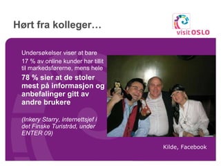 Hørt fra kolleger… Undersøkelser viser at bare  17 % av online kunder har tillit til markedsførerne, menshele  78 % sier at de stoler mest på informasjon og anbefalinger gitt av andre brukere (Inkery Starry, internettsjef i detFinske Turistråd, under ENTER 09) Kilde, Facebook 