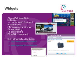 Widgets Gi  verdifullt innhold  via kildekode Hva har verdi? For hvem? Plasser varen/  informasjonen ut på www Få eksponering Få lenker tilbake Få trafikk til egen web Eks Holmenkollen Ski Jump: http://www.youtube.com/watch?v=auxKydf98qk   www.agensspill.no/visitnorway/stats   