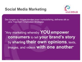 Social Media Marketing Den tyngste og viktigste trenden innen markedsføring, defineres slik av  Jens Traenhart i Chameleon Strategies: ” Any marketing whereby  YOU   empower consumers  to tell  your brand’s story  by  sharing   their own opinions , texts, images, and videos  with one another ”  