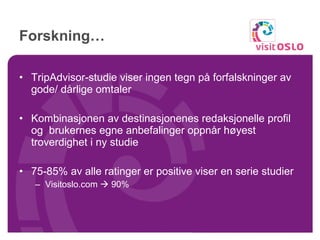 Forskning… TripAdvisor-studie viser ingen tegn på forfalskninger av gode/ dårlige omtaler Kombinasjonen av destinasjonenes redaksjonelle profil og  brukernes egne anbefalinger oppnår høyest troverdighet i ny studie 75-85% av alle ratinger er positive viser en serie studier Visitoslo.com    90% 