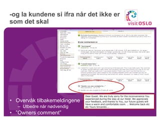 -og la kundene si ifra når det ikke er som det skal Overvåk tilbakemeldingene Utbedre når nødvendig ” Owners comment” Dear Guest. We are truly sorry for the inconvenience You experienced during the stay at our Hotel. We appreciate your feedback, and thanks to You, our future guests will have a warm and comfortable room. … Welcome back etc etc Yours Sincerely…. 