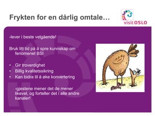 Frykten for en dårlig omtale… -lever i beste velgående! Bruk litt tid på å spre kunnskap om fenomenet BSI Gir troverdighet Billig kvalitetssikring Kan bidra til å øke konvertering -gjestene mener det de mener likevel, og forteller det i alle andre kanaler! 
