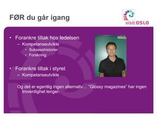 FØR du går igang Forankre tiltak hos ledelsen Kompetanseutvikle Suksesshistorier Forskning Forankre tiltak i styret Kompetanseutvikle Og det er egentlig ingen alternativ… ”Glossy magazines” har ingen troverdighet lenger.  