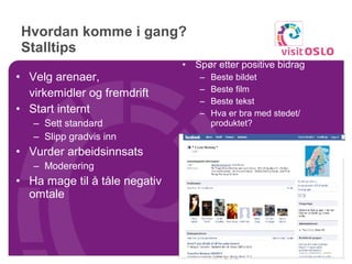 Hvordan komme i gang?  Stalltips  Spør etter positive bidrag Beste bildet Beste film Beste tekst Hva er bra med stedet/ produktet? Velg arenaer,  virkemidler og fremdrift Start internt Sett standard Slipp gradvis inn Vurder arbeidsinnsats Moderering Ha mage til å tåle negativ omtale 