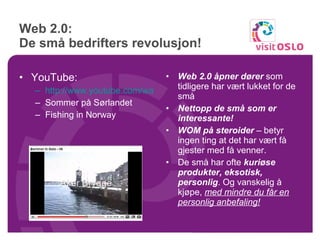 Web 2.0:  De små bedrifters revolusjon! YouTube: http://www.youtube.com/watch?v=wrHwXT923lA Sommer på Sørlandet Fishing in Norway Web 2.0 åpner dører  som tidligere har vært lukket for de små Nettopp de små som er interessante! WOM på steroider  – betyr ingen ting at det har vært få gjester med få venner. De små har ofte  kuriøse produkter, eksotisk, personlig . Og vanskelig å kjøpe,  med mindre du får en personlig anbefaling! 