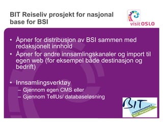 BIT Reiseliv prosjekt for nasjonal base for BSI  Åpner for distribusjon av BSI sammen med redaksjonelt innhold Åpner for andre innsamlingskanaler og import til egen web (for eksempel både destinasjon og bedrift) Innsamlingsverktøy Gjennom egen CMS eller Gjennom TellUs/ databaseløsning 