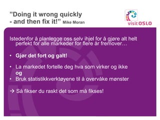 ” Doing it wrong quickly  - and then fix it!”  Mike Moran Istedenfor å planlegge oss selv ihjel for å gjøre alt helt perfekt for alle markeder for flere år fremover… Gjør det fort og galt! La markedet fortelle deg hva som virker og ikke og Bruk statistikkverktøyene til å overvåke mønster    Så fikser du raskt det som må fikses! 