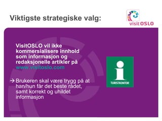 Viktigste strategiske valg: VisitOSLO vil ikke kommersialisere innhold som informasjon og redaksjonelle artikler på  www.visitoslo.com   Brukeren skal være trygg på at han/hun får det beste rådet, samt korrekt og uhildet informasjon 