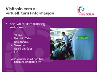 Visitoslo.com =  virtuell  turistinformasjon Kort vei mellom turist og webtjeneste 10 tips Med bil i Oslo Oslo for alle Skoleturer Oslo i områder Etc…. Web plukker raskt opp hva turistene er opptatt av! 