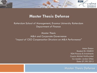 Master Thesis Defense
Rotterdam School of Management, Erasmus University Rotterdam
                    Department of Finance

                      Master Thesis
              M&A and Corporate Governance
 “Impact of CEO Compensation Structure on M&A Performance”


                                                             Anton Zhukov
                                                       Student ID: 336825
                                                RSM Finance & Investments
                                                Coach: Michiel Wolfswinkel
                                                  Co-reader: Jordan Otten
                                                       Date: 07/09/2012


                                           Master Thesis Defense
 
