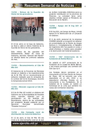 4

13/04 - Relevo de la Guardia de                se re ciben ma te riales d idácticos pa ra su
Honor de los granaderos                        poste rior distribución en la p rovincia de
                                               Misiones. La actividad tie ne como
                                               objetivo brindar apoyo al Ministe rio de
                                               Edu cación de la Nación.


                                               13/04 - A poyo del B Ing 601 al
                                               CEA MSE

                                               El B Ing 601, de Campo de Mayo, brindó
                                               apoyo e n la destrucción de u n p roye ctil
                                               sin detonar.

                                               El 6 de abril, personal de la emp re sa
                                               C EAMSE de te ctó un proye ctil sin detonar
                                               en p roxim idades de la P lanta de Acopio
El 10 de abril, e n la Casa de Gobie rno,
                                               Núme ro 2 . Inmediatamente , e l Batallón
se llevó a cabo e l re le vo histórico de la
                                               de Ingenie ros 601 fue puesto e n aviso y
Guardia de Honor de los granaderos.
                                               alis tó e fe ctivos y med ios para proceder
                                               a la destrucción del ma te rial explosivo.
Este rele vo de las guardias del
Des tacamento Militar de Ca sa de
Gobie rno, del R GC “General San Ma rtín”
se efectúa todos los prime ros sábados         14/04 - 182° A niversario            de   la
de mes.                                        fundación de Bahía Blanca

                                               Se ce lebró e l 187° anive rsario de la
                                               fundación de la ciudad de Bahía Blanca,
13/04 - Reconocimiento al Cdo Br
                                               y del m ismo pa rticipó una comisión de l
Mte XII
                                               Cdo Cpo Ej V.
El Gobie rno de la P rovincia de Mendoza
                                               Los fe ste jos die ron com ienzo en e l
otorgó un diploma a los expedicionarios
                                               monumento al Grl San Martín de Parque
de la Br Mte XII e n re conocim iento al
                                               de Mayo. Allí se exhumó una urna
esfuerzo realizado para la conquista de
                                               depositada e n e l año 1910 y se
la cumbre del Ce rro Aconcagua, durante
                                               depositaron ofre ndas florales en e l
la tempo rada estival 2010.
                                               monumento a los Fundadore s. En la
                                               Ca tedral de la ciudad, se realizó un
                                               homenaje en la urna que contiene los
13/04 - Mención especial al Cdo Br
                                               restos del Cnl Ramón Estomba.
Mte XII

El C do Br Mte XII re cibió un diploma del
Gobie rno de la Municipalidad de Posadas
como      mención    especial     por   su
participación   en     los   feste jos del
Bicentenario, dentro de las actividades
del programa lle vado adelante por e l
Eje cutivo     Municipal       denominado
“Posadas Inclusiva”.


13/04 - 2da Campaña rural de
distribución de material didáctico

El 12 de abril, el Cdo Br Mte XII dio
inicio a la 2 da Campaña rural en la que
 