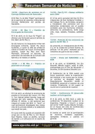 5

14/04 - A pertura de sesiones en el             14/04 - Cpo Ej III – A poyo solidario
Concejo Deliberante de Saavedra                 para Chile

El RI Mec 3 y la BAL “Pigüé ” participaron      El 12 de ab ril, personal del Cpo Ej III e
de la apertura de sesiones ordinarias del       integrantes de Red Solidaria C órdoba y
Concejo Delibe rante del partido de             del Cole gio P ío X, de Có rdoba, cargaron
Saa vedra.                                      y trasladaron dos cam iones con los
                                                e lemen tos re cole ctados por e l pueblo
                                                cordobés para los herma nos chilenos:
14/04 - RI Mec 3 – Cambio de                    alime ntos no pere cederos, le che larga
Encargado de Elemento                           vida , ropa, calzado, frazadas, pañales,
                                                e tc.
El 9 de abril, en la Guar Ej “P igüé ”, se
efectuó una forma ción para e l camb io de
Enc Elem del RI Mec 3.                          14/04 - Película de los veteranos de
                                                guerra del RI Mec 3
Se dio lectura a la traye ctoria m ilitar del
Enca rgado e ntrante , Subof My Jesús           Se presentó, en instalaciones del RI Mec
Gutié rrez, a quien el Jefe de Unidad le        3 y en la ciudad de C oronel Suárez, la
colocó e l Cordón de Tuyutí. El Encargado       película “14 de junio” rea lizada por los
saliente , Subof My Mec Arm Raúl                ve te ranos de gue rra de esa unidad.
Marenghi, pronunció un discurso, se
entonaron las estrofas de la Canción del
Ejé rcito y se rea lizó un desfile.             14/04 - Visita del SUBJEMGE a la
                                                EDA

14/04 – J RI Mec 3 - Puesta en                  El 9 de abril, e l SUBJEMGE, Grl Div
posesión en el cargo                            Edua rdo Alfre do Lugani, visitó la EDA,
                                                acompañado p or e l C te de Educación y
                                                Do ctrina, Grl Br Gus tavo Eduardo Lux.

                                                El Subdire ctor de la EDA realizó una
                                                bre ve exposición sobre la organización
                                                del Instituto y los cursos que se d ictan.
                                                La com itiva se desplazó luego al
                                                Depa rtamento Educación, donde e l
                                                SUBJEMGE presenció e l examen de u na
                                                ma te ria. Finalmente , e l Grl Lugani se
                                                reunió con e l personal de cuadros.


El 9 de abril, se e fe ctuó la ce remonia de    14/04 - Conferencia El desarrollo
puesta e n funciones del nue vo J R I Mec       nuclear en la A rgentina
3, Tcnl Gabriel Aníbal Camilla, luego de l
regreso del Je fe saliente , Tcnl Né stor       El 8 de abril, la ESG llevó a cabo la
Alfre do D’ Amb ra, y del personal que          confe re ncia “El desarrollo nuclea r en la
integró e l núcleo del BCA 11 “Haití”, e l      Argentina. Presente y fu turo”, a cargo
cual permaneció desplegado dos meses            del Grl Br “VGM” Carlos Alberto Terrado,
más de lo pre visto debido a la catástrofe      En e l ma rco del ciclo de Confe rencias
que asoló ese país.                             Apertura 2010 – Bicentenario.

El n uevo Je fe fue puesto en posesión del      El e vento se contó con la participación
cargo por e l C te Br Mec X, Cnl Hé ctor        de    alumnos,   invitados  especiales,
Raúl Madina. Hubo un desfile, carruse l         agre gados m ilitares y público e n
de banda y u n almuerzo en el casino de         general.
oficiales.
 