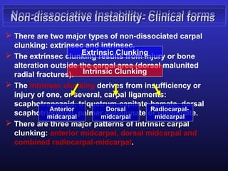 Non-dissociative Instability- Clinical forms
 Non-dissociative Instability- Clinical forms
 There are two major types of non-dissociated carpal
  clunking: extrinsec and intrinsec.
                      Extrinsic Clunking
 The extrinsec clunking results from injury or bone
  alteration outside the carpal area (dorsal malunited
  radial fractures). Intrinsic Clunking
 The intrinsec clunking derives from insufficiency or
  injury of one, or several, carpal ligaments:
  scaphotrapezoid, triquetrum-capitate-hamate, dorsal
             Anterior        Dorsal       Radiocarpal-
  scaphotriquetral, palmar radiolunate ormidcarpal
            midcarpal       midcarpal
                                            ulnolunate.
 There are three major patterns of intrinsic carpal
  clunking: anterior midcarpal, dorsal midcarpal and
  combined radiocarpal-midcarpal.
 