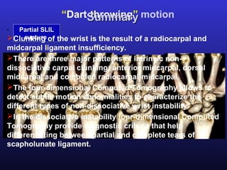 “Dart-throwing” motion
                   Summary
. Partial SLIL
      rupture
Clunking of the wrist is the result of a radiocarpal and
midcarpal ligament insufficiency.
There are three major patterns of intrinsic non-
dissociative carpal clunking: anterior midcarpal, dorsal
midcarpal and combined radiocarpal-midcarpal.
The four-dimensional Computed Tomography allows to
detect subtle motion abnormalities to characterize the
different types of non-dissociative wrist instability.
In the dissociative instability four-dimensional Computed
Tomography provide diagnostic criteria that help
differentiating between partial and complete tears of
scapholunate ligament.
 