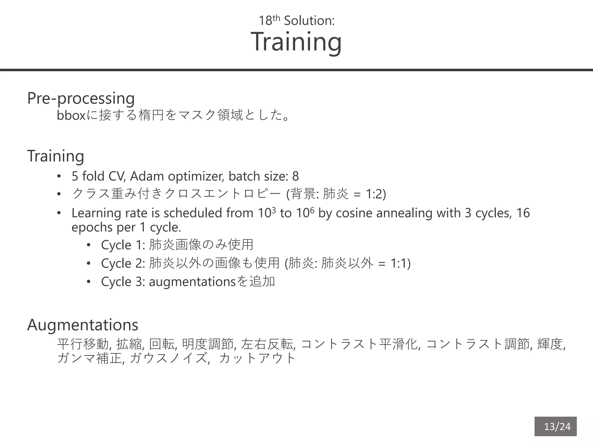 13/24
18th Solution:
Training
Pre-processing
bboxに接する楕円をマスク領域とした。
Training
• 5 fold CV, Adam optimizer, batch size: 8
• クラス重み付きクロスエントロピー (背景: 肺炎 = 1:2)
• Learning rate is scheduled from 103 to 106 by cosine annealing with 3 cycles, 16
epochs per 1 cycle.
• Cycle 1: 肺炎画像のみ使用
• Cycle 2: 肺炎以外の画像も使用 (肺炎: 肺炎以外 = 1:1)
• Cycle 3: augmentationsを追加
Augmentations
平行移動, 拡縮, 回転, 明度調節, 左右反転, コントラスト平滑化, コントラスト調節, 輝度,
ガンマ補正, ガウスノイズ, カットアウト
 