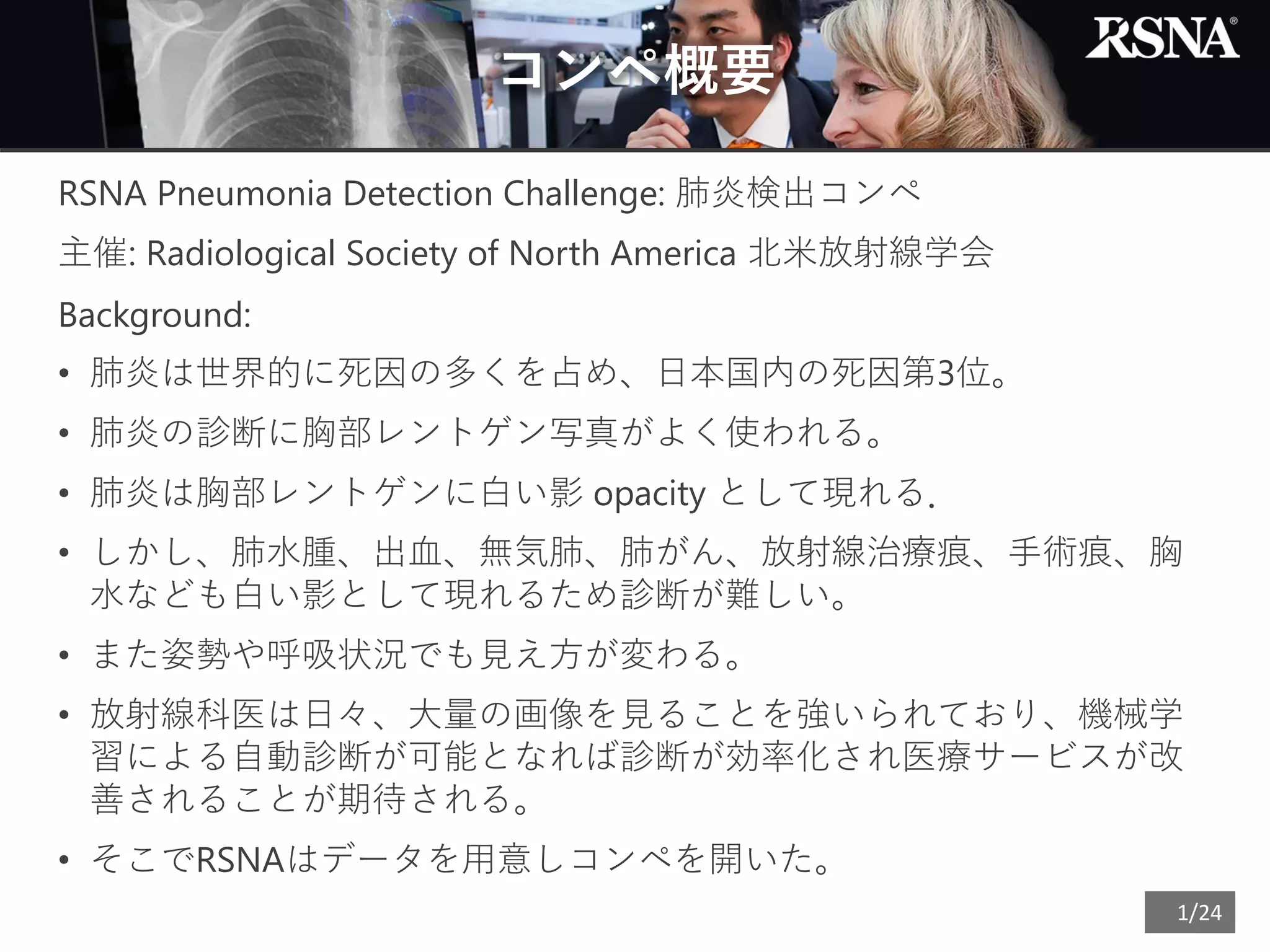 1/24
コンペ概要
RSNA Pneumonia Detection Challenge: 肺炎検出コンペ
主催: Radiological Society of North America 北米放射線学会
Background:
• 肺炎は世界的に死因の多くを占め、日本国内の死因第3位。
• 肺炎の診断に胸部レントゲン写真がよく使われる。
• 肺炎は胸部レントゲンに白い影 opacity として現れる．
• しかし、肺水腫、出血、無気肺、肺がん、放射線治療痕、手術痕、胸
水なども白い影として現れるため診断が難しい。
• また姿勢や呼吸状況でも見え方が変わる。
• 放射線科医は日々、大量の画像を見ることを強いられており、機械学
習による自動診断が可能となれば診断が効率化され医療サービスが改
善されることが期待される。
• そこでRSNAはデータを用意しコンペを開いた。
 