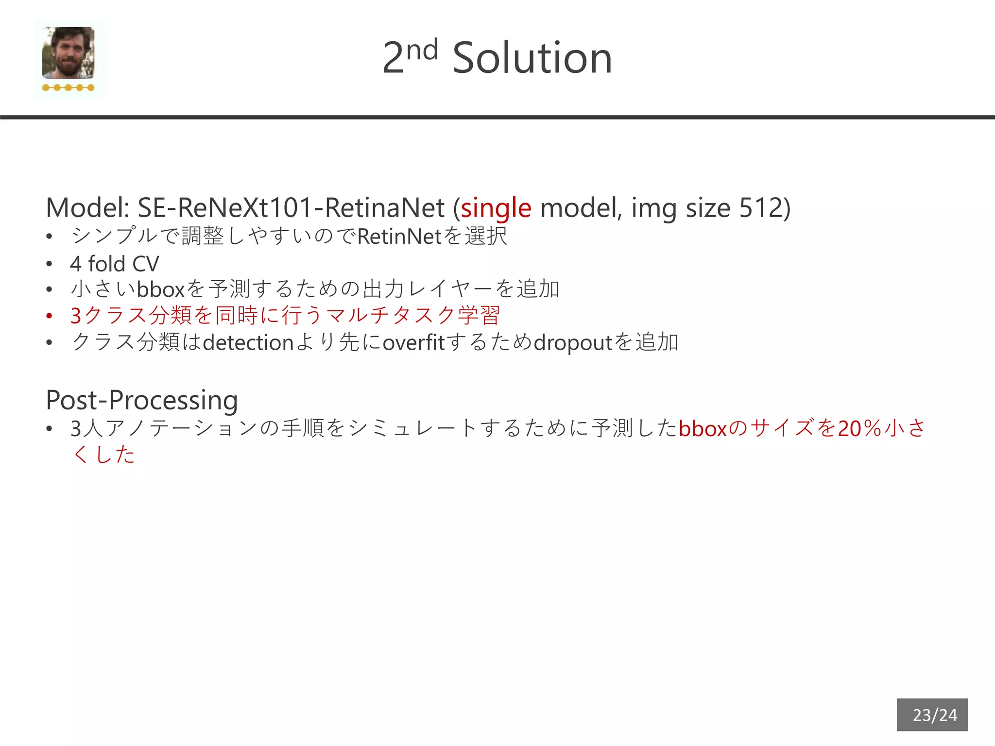 23/24
2nd Solution
Model: SE-ReNeXt101-RetinaNet (single model, img size 512)
• シンプルで調整しやすいのでRetinNetを選択
• 4 fold CV
• 小さいbboxを予測するための出力レイヤーを追加
• 3クラス分類を同時に行うマルチタスク学習
• クラス分類はdetectionより先にoverfitするためdropoutを追加
Post-Processing
• 3人アノテーションの手順をシミュレートするために予測したbboxのサイズを20％小さ
くした
 