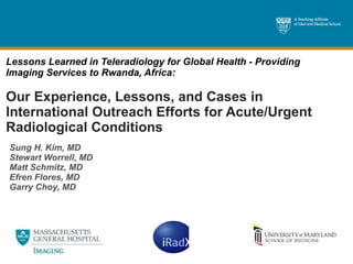 Lessons Learned in Teleradiology for Global Health - Providing Imaging Services to Rwanda, Africa: Our Experience, Lessons, and Cases in International Outreach Efforts for Acute/Urgent Radiological Conditions Sung H. Kim, MD Stewart Worrell, MD Matt Schmitz, MD Efren Flores, MD Garry Choy, MD  