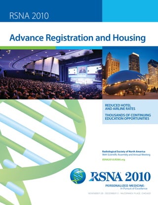 RSNA 2010

Advance Registration and Housing




                       REDUCED HOTEL
                       AND AIRLINE RATES
                       THOUSANDS OF CONTINUING
                       EDUCATION OPPORTUNITIES




                     Radiological Society of North America
                     96th Scientific Assembly and Annual Meeting
                     RSNA2010.RSNA.org
 